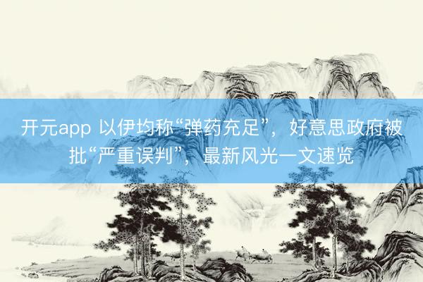 开元app 以伊均称“弹药充足”，好意思政府被批“严重误判”，最新风光一文速览