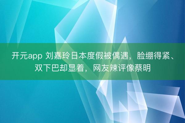 开元app 刘嘉玲日本度假被偶遇,脸绷得紧、双下巴却显着,网友辣评像蔡明