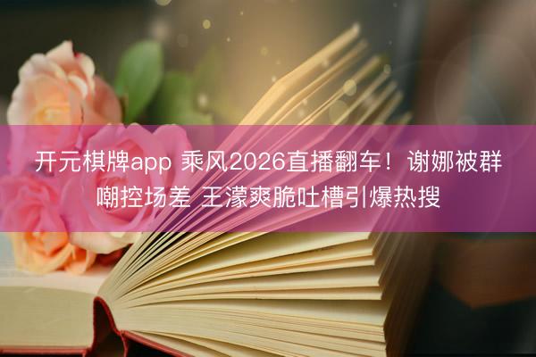 开元棋牌app 乘风2026直播翻车!谢娜被群嘲控场差 王濛爽脆吐槽引爆热搜