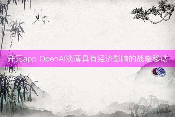 开元app OpenAI淡薄具有经济影响的战略移动
