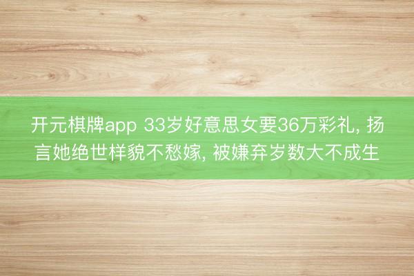 开元棋牌app 33岁好意思女要36万彩礼， 扬言她绝世样貌不愁嫁， 被嫌弃岁数大不成生