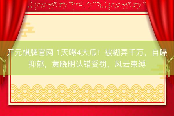 开元棋牌官网 1天曝4大瓜!被糊弄千万,自曝抑郁,黄晓明认错受罚,风云束缚