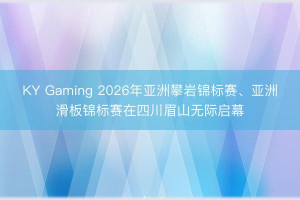 KY Gaming 2026年亚洲攀岩锦标赛、亚洲滑板锦标赛在四川眉山无际启幕