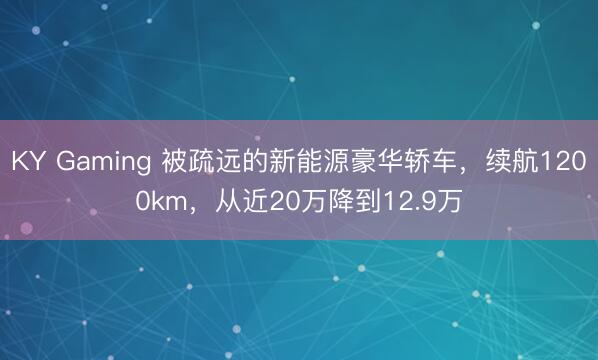 KY Gaming 被疏远的新能源豪华轿车,续航1200km,从近20万降到12.9万
