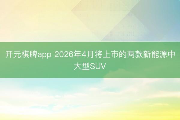开元棋牌app 2026年4月将上市的两款新能源中大型SUV
