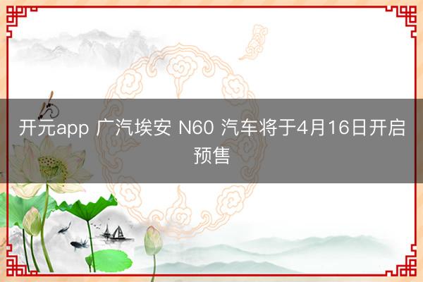 开元app 广汽埃安 N60 汽车将于4月16日开启预售