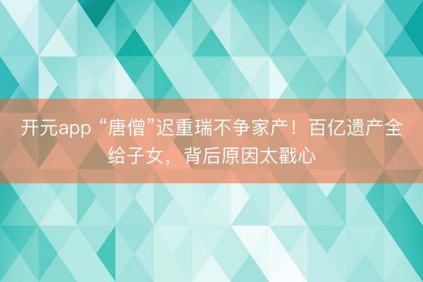 开元app “唐僧”迟重瑞不争家产!百亿遗产全给子女,背后原因太戳心