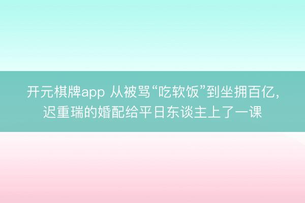 开元棋牌app 从被骂“吃软饭”到坐拥百亿，迟重瑞的婚配给平日东谈主上了一课