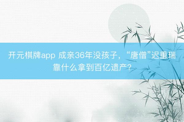 开元棋牌app 成亲36年没孩子,“唐僧”迟重瑞靠什么拿到百亿遗产?