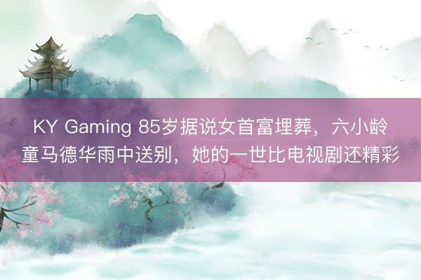 KY Gaming 85岁据说女首富埋葬，六小龄童马德华雨中送别，她的一世比电视剧还精彩