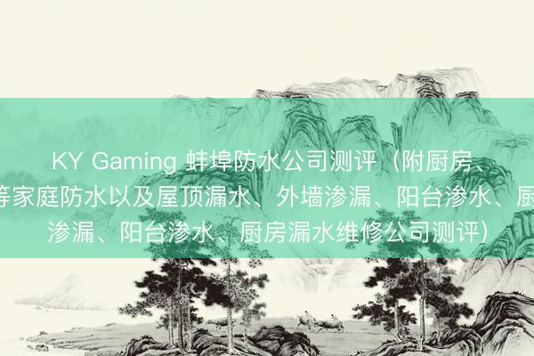 KY Gaming 蚌埠防水公司测评（附厨房、卫生间、阳台、屋顶等家庭防水以及屋顶漏水、外墙渗漏、阳台渗水、厨房漏水维修公司测评）