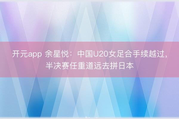 开元app 余星悦：中国U20女足合手续越过，半决赛任重道远去拼日本