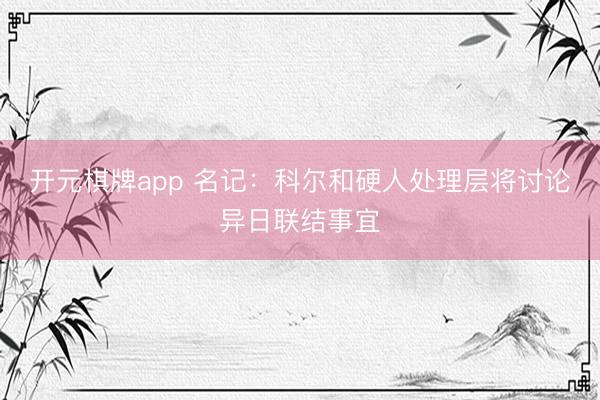 开元棋牌app 名记:科尔和硬人处理层将讨论异日联结事宜