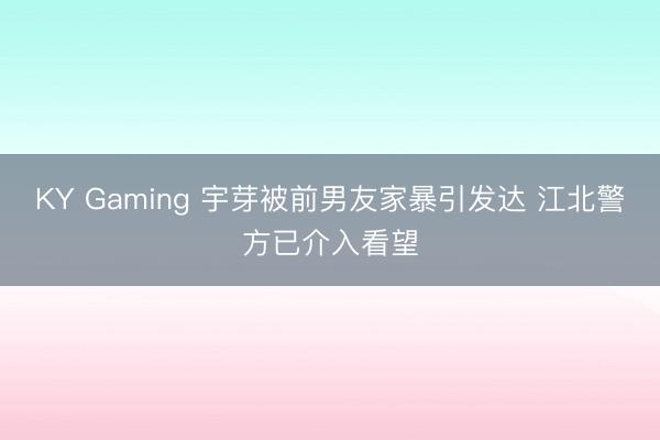 KY Gaming 宇芽被前男友家暴引发达 江北警方已介入看望
