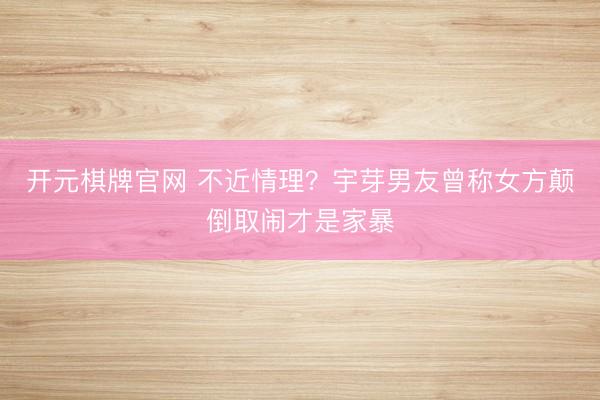 开元棋牌官网 不近情理？宇芽男友曾称女方颠倒取闹才是家暴