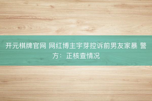 开元棋牌官网 网红博主宇芽控诉前男友家暴 警方：正核查情况