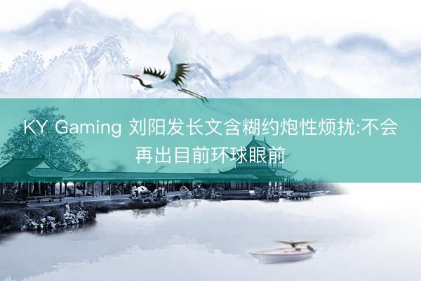KY Gaming 刘阳发长文含糊约炮性烦扰:不会再出目前环球眼前