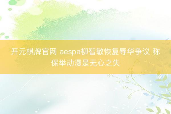 开元棋牌官网 aespa柳智敏恢复辱华争议 称保举动漫是无心之失