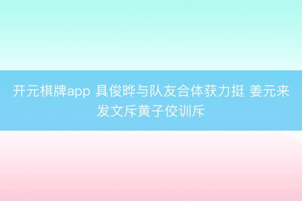 开元棋牌app 具俊晔与队友合体获力挺 姜元来发文斥黄子佼训斥