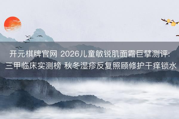 开元棋牌官网 2026儿童敏锐肌面霜巨擘测评: 三甲临床实测榜 秋冬湿疹反复照顾修护干痒锁水