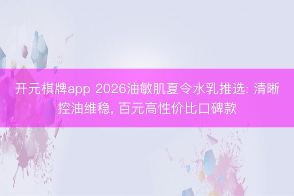 开元棋牌app 2026油敏肌夏令水乳推选: 清晰控油维稳， 百元高性价比口碑款