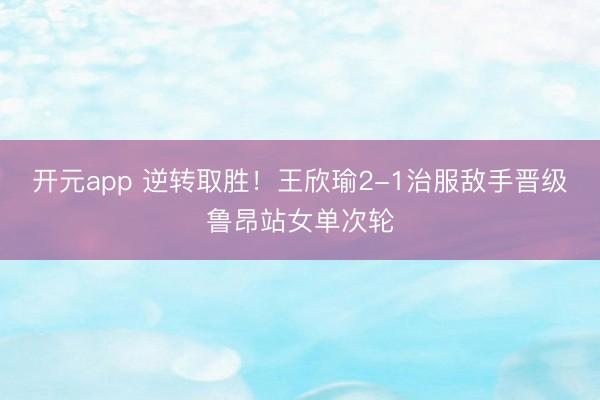 开元app 逆转取胜！王欣瑜2-1治服敌手晋级鲁昂站女单次轮