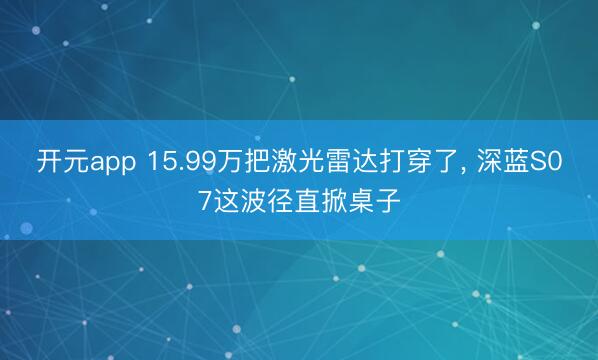 开元app 15.99万把激光雷达打穿了， 深蓝S07这波径直掀桌子