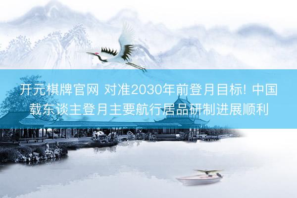 开元棋牌官网 对准2030年前登月目标! 中国载东谈主登月主要航行居品研制进展顺利