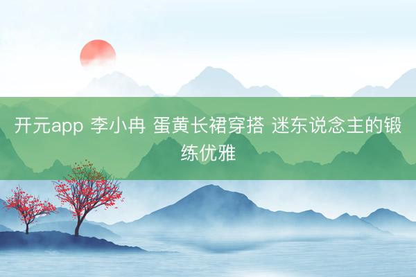 开元app 李小冉 蛋黄长裙穿搭 迷东说念主的锻练优雅