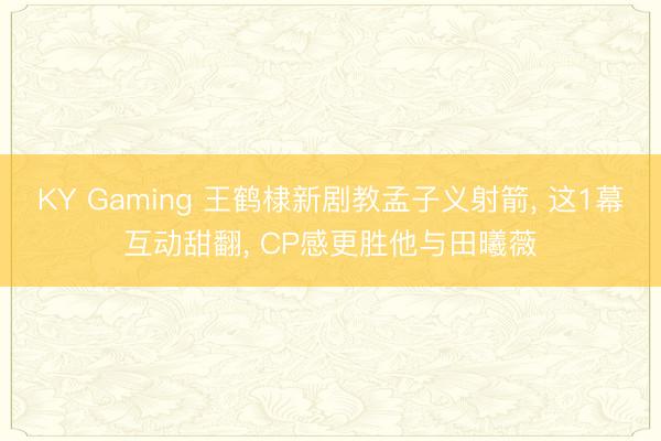 KY Gaming 王鹤棣新剧教孟子义射箭， 这1幕互动甜翻， CP感更胜他与田曦薇