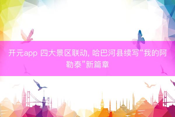 开元app 四大景区联动， 哈巴河县续写“我的阿勒泰”新篇章