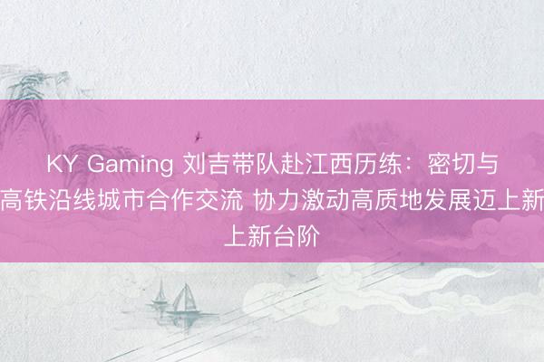 KY Gaming 刘吉带队赴江西历练：密切与赣深高铁沿线城市合作交流 协力激动高质地发展迈上新台阶