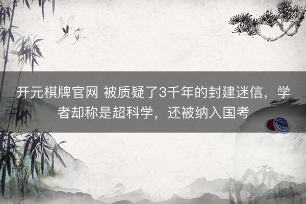 开元棋牌官网 被质疑了3千年的封建迷信，学者却称是超科学，还被纳入国考