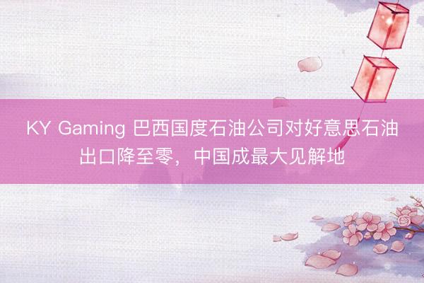 KY Gaming 巴西国度石油公司对好意思石油出口降至零，中国成最大见解地
