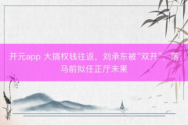 开元app 大搞权钱往返，刘承东被“双开”，落马前拟任正厅未果