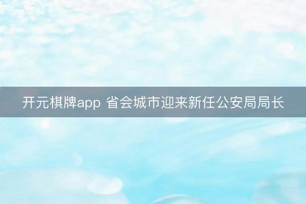 开元棋牌app 省会城市迎来新任公安局局长
