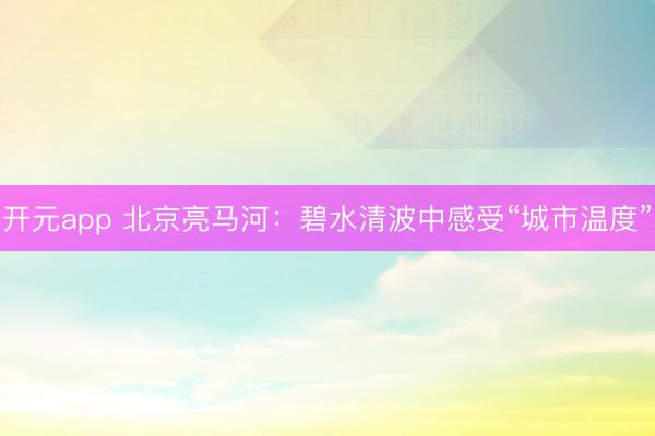 开元app 北京亮马河：碧水清波中感受“城市温度”