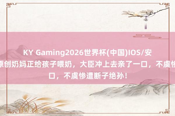 KY Gaming2026世界杯(中国)IOS/安卓官方下载 原创奶妈正给孩子喂奶,大臣冲上去亲了一口,不虞惨遭断子绝孙!
