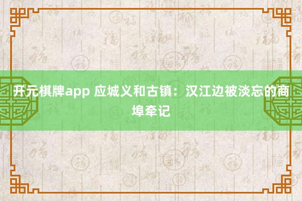 开元棋牌app 应城义和古镇:汉江边被淡忘的商埠牵记