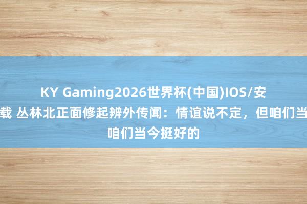 KY Gaming2026世界杯(中国)IOS/安卓官方下载 丛林北正面修起辨外传闻:情谊说不定,但咱们当今挺好的
