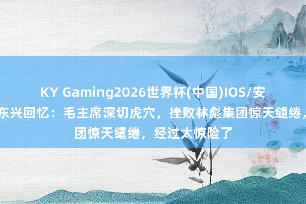KY Gaming2026世界杯(中国)IOS/安卓官方下载 汪东兴回忆:毛主席深切虎穴,挫败林彪集团惊天缱绻,经过太惊险了