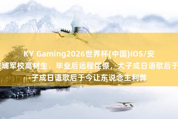 KY Gaming2026世界杯(中国)IOS/安卓官方下载 原创黄埔军校高材生,毕业后远程侘傺,犬子成日语歌后于今让东说念主利弊