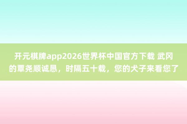 开元棋牌app2026世界杯中国官方下载 武冈的覃尧顺诚恳,时隔五十载,您的犬子来看您了