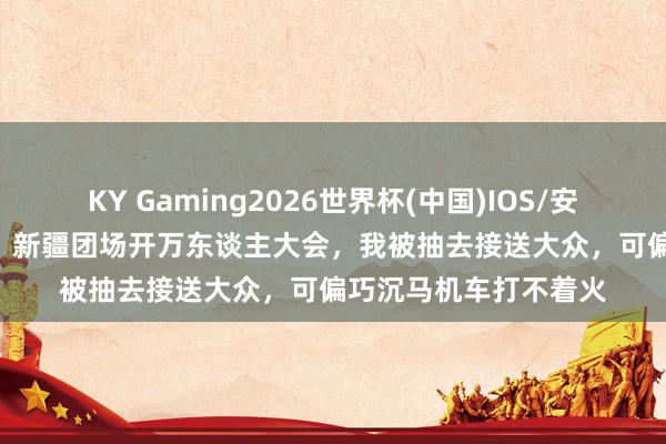 KY Gaming2026世界杯(中国)IOS/安卓官方下载 1969年,新疆团场开万东谈主大会,我被抽去接送大众,可偏巧沉马机车打不着火