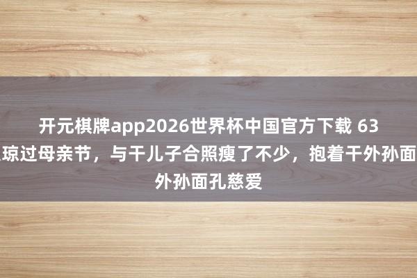 开元棋牌app2026世界杯中国官方下载 63岁何超琼过母亲节,与干儿子合照瘦了不少,抱着干外孙面孔慈爱