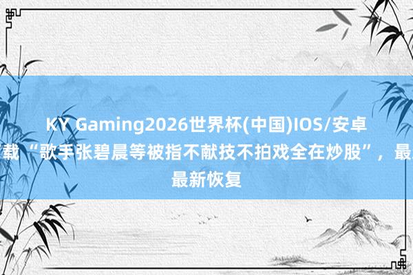 KY Gaming2026世界杯(中国)IOS/安卓官方下载 “歌手张碧晨等被指不献技不拍戏全在炒股”,最新恢复