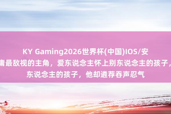 KY Gaming2026世界杯(中国)IOS/安卓官方下载 他是金庸最敌视的主角,爱东说念主怀上别东说念主的孩子,他却遴荐吞声忍气