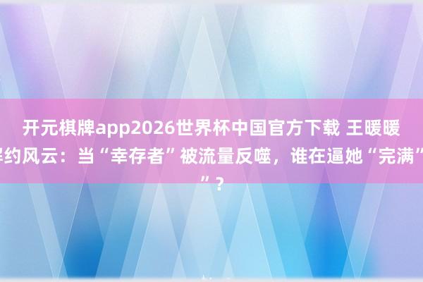 开元棋牌app2026世界杯中国官方下载 王暖暖解约风云:当“幸存者”被流量反噬,谁在逼她“完满”?