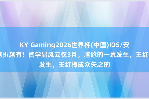 KY Gaming2026世界杯(中国)IOS/安卓官方下载 越扒越有!闫学晶风云仅3月,尴尬的一幕发生,王红梅成众矢之的