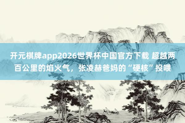 开元棋牌app2026世界杯中国官方下载 超越两百公里的焰火气,张凌赫爸妈的“硬核”投喂